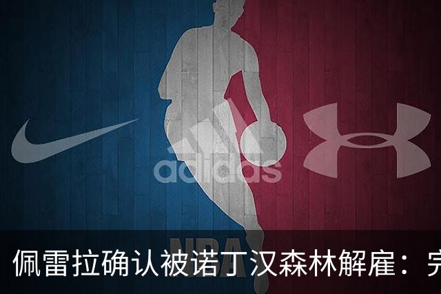 佩雷拉确认被诺丁汉森林解雇：完全出乎意料 失望难过但没有怨恨